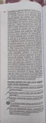 12. İnsanoğlunun geleceği öğrenme merakı evreni an
lamlandırma çabasının da bir parçasıdir. Bu
rak, yüzyıllar boyunca, kendi geleceğini öğrenme
peşinde gidecek olan kimseyi farklı deneyimle
yönlendirmiş ve bilinmeyeni ortaya çıkarma b
minda birtakım fal me