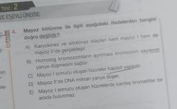 Test: 2
VE EŞEYLİ ÜREME
PALME
YAYINEVİ
hin
bla-
4. Mayoz bölünme ile ilgili aşağıdaki ifadelerden hangisi
doğru değildir?
A) Karyokinez ve sitokinez olayları hem mayoz I hem de
mayoz Il'de gerçekleşir.
B) Homolog kromozomların ayrılması kromozom sayısının
yarıya düşmesini sağlar.
C) Mayoz I sonucu oluşan hücreler haploit yapılıdır.
D) Mayoz Il'de DNA miktarı yarıya düşer.
E)
Mayoz I sonucu oluşan hücrelerde kardeş kromatitler bir
arada bulunmaz.