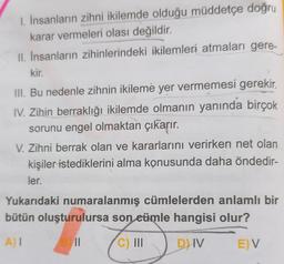 1. İnsanların zihni ikilemde olduğu müddetçe doğru
karar vermeleri olası değildir.
II. İnsanların zihinlerindeki ikilemleri atmaları gere-
kir.
III. Bu nedenle zihnin ikileme yer vermemesi gerekir.
IV. Zihin berraklığı ikilemde olmanın yanında birçok
sorunu engel olmaktan çıkarır.
V. Zihni berrak olan ve kararlarını verirken net olan
kişiler istediklerini alma konusunda daha öndedir-
ler.
Yukarıdaki numaralanmış cümlelerden anlamlı bir
bütün oluşturulursa son eümle hangisi olur?
A) I
||
C) III
D) IV
E) V