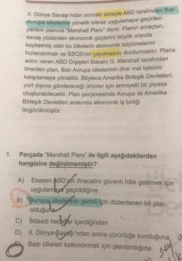 1.
II. Dünya Savaşı'ndan sonraki süreçte ABD tarafından Bati
Avrupa ülkelerine yönelik olarak uygulamaya geçirilen
yardım planına "Marshall Planı" denir. Planın amaçları,
savaş yüzünden ekonomik güçlerini büyük oranda
kaybetmiş olan bu ülkelerin ekonomik büyümelerini
hızlandırmak ve SSCB'nin yayılmasını durdurmaktır. Plana
adını veren ABD Dışişleri Bakanı G. Marshall tarafından
önerilen plan, Batı Avrupa ülkelerinin ithal mal talebini
karşılamaya yönelikti. Böylece Amerika Birleşik Devletleri,
yurt dışına göndereceği ürünler için emniyetli bir piyasa
oluşturabilecekti. Plan çerçevesinde Avrupa ile Amerika
Birleşik Devletleri arasında ekonomik iş birliği
öngörülmüştür.
Parçada "Marshall Planı" ile ilgili aşağıdakilerden
hangisine değinilmemiştir?
A) Esasen ABD'nin ihracatını güvenli hâle getirmek için
uygulamaya geçirildiğine
B) Avrupa ülkelerinin geneli için düzenlenen bir plan
plan 2
olduğuna
C) İktisadi hedefler içerdiğinden
D) II. Dünya Savaşı'ndan sonra yürürlüğe konduğuna, O
Bazı ülkeleri kalkındırmak için planlandığına
sey