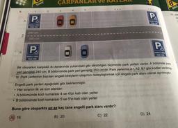 8.
●
A
B
Yol
SINIF
P
ENGELLI ARAÇ
PARK YERİ
240 cm
350 cm
P
ÇARPA
ENGELLI ARAÇ
PARK YERİ
3
5
Engelli park yerleri aşağıdaki gibi belirlenmiştir.
Her sıranın ilk ve son alanları
P
ENGELLI ARAC
PARK YERI
8
Bir otoparkın karşılıklı iki kenarında yukarıdaki gibi dikdörtgen biçiminde park yerleri vardır. A bölümde park
yeri genişliği 240 cm, B bölümünde park yeri genişliği 350 cm'dir. Park yerlerine A1, A2, B1 gibi kodlar verilmiş-
tir. Park yerlerinin bazıları engelli bireylerin ulaşımını kolaylaştırmak için engelli park alanı olarak ayrılmıştır.
A bölümünde kod numarası 4 ve 4'ün katı olan yerler
●
B bölümünde kod numarası 5 ve 5'in katı olan yerler
Buna göre otoparkta en az kaç tane engelli park alanı vardır?
(A) 16
B) 20
C) 22
P
ENGELLI ARAC
PARK YERİ
D) 24
8
SINIF
10. Ok
m
