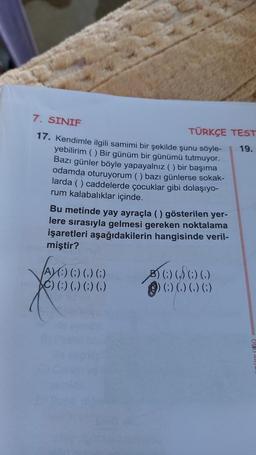 7. SINIF
17. Kendimle ilgili samimi bir şekilde şunu söyle-
yebilirim () Bir günüm bir günümü tutmuyor.
Bazı günler böyle yapayalnız () bir başıma
odamda oturuyorum () bazı günlerse sokak-
larda () caddelerde çocuklar gibi dolaşıyo-
rum kalabalıklar içinde.
TÜRKÇE TEST
19.
Bu metinde yay ayraçla () gösterilen yer-
lere sırasıyla gelmesi gereken noktalama
işaretleri aşağıdakilerin hangisinde veril-
miştir?
A)(:) (;) (,) (;)
() () () () ()
60
() () () ()