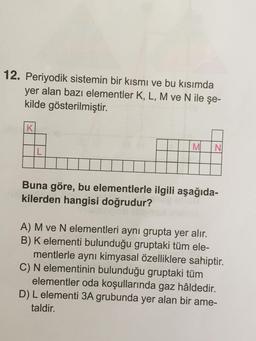 12. Periyodik sistemin bir kısmı ve bu kısımda
yer alan bazı elementler K, L, M ve N ile şe-
kilde gösterilmiştir.
K
L
M N
Buna göre, bu elementlerle ilgili aşağıda-
kilerden hangisi doğrudur?
A) M ve N elementleri aynı grupta yer alır.
B) K elementi bulun