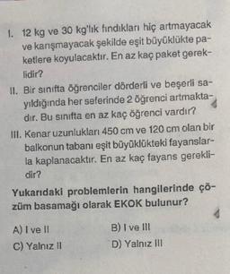 1. 12 kg ve 30 kg'lık fındıkları hiç artmayacak
ve karışmayacak şekilde eşit büyüklükte pa-
ketlere koyulacaktır. En az kaç paket gerek-
lidir?
II. Bir sınıfta öğrenciler dörderli ve beşerli sa-
yıldığında her seferinde 2 öğrenci artmakta-
dır. Bu sınıfta en az kaç öğrenci vardır?
III. Kenar uzunlukları 450 cm ve 120 cm olan bir
balkonun tabanı eşit büyüklükteki fayanslar-
la kaplanacaktır. En az kaç fayans gerekli-
dir?
Yukarıdaki problemlerin hangilerinde çö-
züm basamağı olarak EKOK bulunur?
A) I ve II
C) Yalnız II
B) I ve III
D) Yalnız III