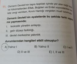 11. Osmanlı Devleti'nin taşra teşkilatı içinde yer alan bağlı bey
ve hükûmetlerden Eflak, Boğdan ve Erdel voyvodalıkları d
lete vergi verirken, Kırım Hanlığı vergiden muaf tutulmuştur
Osmanlı Devleti'nin eyaletlerde bu şekilde farklı uygula
ma yapmasında;
1. teokratik yönetim anlayışı,
II. gelir düzeyi farklılığı,
III. devlet merkezine yakınlık
durumlarından hangileri etkili olmuştur?
A) Yalnız I
B) Yalnız II
D) II ve III
C) I ve Il
E) I, II ve III