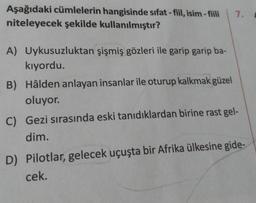 Aşağıdaki cümlelerin hangisinde sıfat-fiil, isim-fiili 7.
niteleyecek şekilde kullanılmıştır?
A) Uykusuzluktan şişmiş gözleri ile garip garip ba-
kıyordu.
B) Hâlden anlayan insanlar ile oturup kalkmak güzel
oluyor.
C) Gezi sırasında eski tanıdıklardan birine rast gel-
dim.
D) Pilotlar, gelecek uçuşta bir Afrika ülkesine gide-
cek.