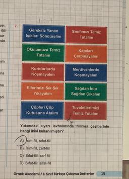 vin-
kur-
nde
him
3
na
ne
eri
en
7.
Gereksiz Yanan
Işıkları Söndürelim
Okulumuzu Temiz
Tutalım
Koridorlarda
Koşmayalım
Ellerimizi Sık Sık
Yıkayalım
Çöpleri Çöp
Kutusuna Atalım
Sınıfımızı Temiz
Tutalım
A) sim-fiil, sifat-fiil
B) Isim-fiil, zarf-fiil
C) Sifat-fiil, zarf-fiil
D) Sifat-fiil, sifat-fiil
Kapıları
Çarpmayalım
Merdivenlerde
Koşmayalım
Sağdan İnip
Sağdan Çıkalım
Tuvaletlerimizi
Temiz Tutalım
Yukarıdaki uyarı levhalarında fiilimsi çeşitlerinin
hangi ikisi kullanılmıştır?
Örnek Akademi / 8. Sınıf Türkçe Çalışma Defterim 15