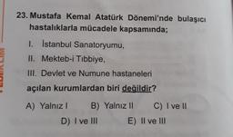 23. Mustafa Kemal Atatürk Dönemi'nde bulaşıcı
hastalıklarla mücadele kapsamında;
1. İstanbul Sanatoryumu,
II. Mekteb-i Tıbbiye,
III. Devlet ve Numune hastaneleri
açılan kurumlardan biri değildir?
A) Yalnız I B) Yalnız II
D) I ve III
C) I ve II
E) II ve III