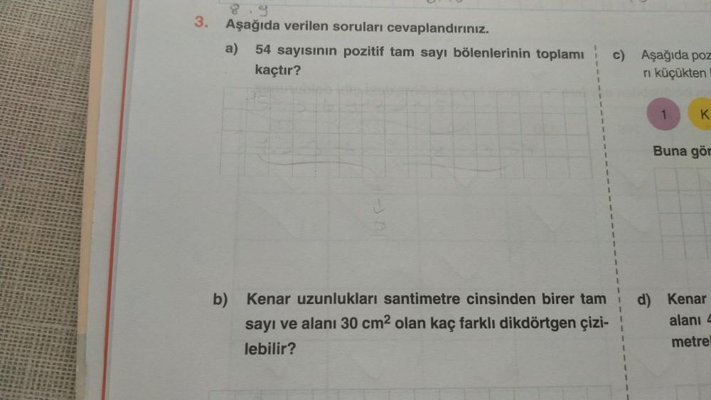 3. Aşağıda verilen soruları cevaplandırınız.
a) 54 sayısının pozitif tam sayı bölenlerinin toplamı c) Aşağıda poz
kaçtır?
rı küçükten
1
b) Kenar uzunlukları santimetre cinsinden birer tam
sayı ve alanı 30 cm² olan kaç farklı dikdörtgen çizi-
lebilir?
1
K
B