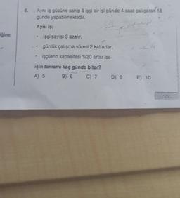 iğine
6.
Aynı iş gücüne sahip 8 işçi bir işi günde 4 saat çalışarak 18
günde yapabilmektedir.
Aynı iş;
İşçi sayısı 3 azalır,
günlük çalışma süresi 2 kat artar,
işçilerin kapasitesi %20 artar ise
işin tamamı kaç günde biter?
A) 5
B) 6
C) 7
D) 8 E) 10