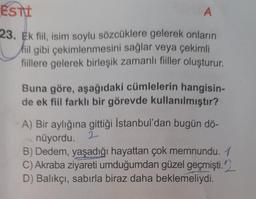ESTI
A
23. Ek fiil, isim soylu sözcüklere gelerek onların
fiil gibi çekimlenmesini sağlar veya çekimli
fiillere gelerek birleşik zamanlı fiiller oluşturur.
Buna göre, aşağıdaki cümlelerin hangisin-
de ek fiil farklı bir görevde kullanılmıştır?
A) Bir aylığına gittiği İstanbul'dan bugün dö-
nüyordu. 2
B) Dedem, yaşadığı hayattan çok memnundu. 1
C) Akraba ziyareti umduğumdan güzel geçmişti.
D) Balıkçı, sabırla biraz daha beklemeliydi.