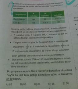 3. Bir televizyon programında, verilen süre içerisinde okudukları
kelime sayıları ile ilgili bir KELİME OYUNU yarışması yayın-
lanmaktadır.
Yarışmacılar
Deniz Hanım
Arda Bey
A
makalesi
144
168
B
makalesi
96
m+n
C) 84
makalesi
2m - n
100
Yukarıda verilen tabloda iki yarışmacının A, B ve C makalele-
rinden belirli bir sürede kaçar kelime okudukları gösterilmiştir.
A makalesi kolay, B makalesi orta, C makalesi ise zor te-
laffuz edilebilen kelimelerden oluşmaktadır.
A.
D) 85
28
okunanların
6
Yarışma sonunda puanlar hesaplanırken A makalesinde
si, B makalesinde okunanların
C makalesinde okunanların da yarısı alınıp toplanarak
puan şeklinde yarışmacının hanesine yazılmaktadır.
Elde edilen puanlar 150 ve 150 nin üzerindeyse yarışmacı
bir üst tura çıkma hakkı kazanmakta, aksi takdirde diska-
lifiye olmaktadır.
Bu yarışma sonunda Deniz Hanım'ın diskalifiye olup Arda A
Bey'in bir üst tura çıktığı bilindiğine göre, n tamsayısı
en az kaçtır?
A) 82 B) 83
ü ve
0,5h
E) 86
Bir la
mış