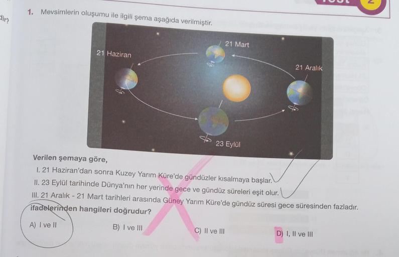 dir?
1. Mevsimlerin oluşumu ile ilgili şema aşağıda verilmiştir.
21 Haziran
21 Mart
23 Eylül
C) II ve III
21 Aralık
Verilen şemaya göre,
I. 21 Haziran'dan sonra Kuzey Yarım Küre'de gündüzler kısalmaya başlar.
II. 23 Eylül tarihinde Dünya'nın her yerinde ge