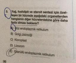 3. Yağ, fosfolipit ve steroit sentezi için özel-
leşen bir hücrede aşağıdaki organellerden
hangisinin diğer hücrelerdekine göre daha
fazla olması beklenir?
96
Püz endoplazmik retikulum
B) Golgi cisimciği
C) Kloroplast
D) Lizozom
E) Granüllü endoplazmik retikulum