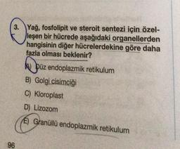 3. Yağ, fosfolipit ve steroit sentezi için özel-
leşen bir hücrede aşağıdaki organellerden
hangisinin diğer hücrelerdekine göre daha
fazla olması beklenir?
96
Püz endoplazmik retikulum
B) Golgi cisimciği
C) Kloroplast
D) Lizozom
E) Granüllü endoplazmik retikulum