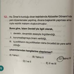 70
12. Hz. Ömer'in kurduğu divan teşkilatında Abbasiler Dönemi'nde
xüp yeni düzenlemeler yapılmış, divana başkanlık yapması ama-
cıyla vezirlik makamı oluşturulmuştur.
Buna göre, İslam Devleti'yle ilgili olarak,
lululqot ua
chese lis eninio mstal 1
I. devletin, devamlılık esasıyla örgütlendiği,
II. kurumsallaşmaya önem verildiği,
süb tablipluri al
III. iç politikanın dış politikadan daha öncelikli bir yere sahip
olduğu
syalto amatoxned od sinneligned nahaholailles
çıkarımlarından hangilerine ulaşılamaz?
il ev A) Yalnız I
in B) Yalnız II
ovD) I ve II
1C) Yalnız III
ievE) II ve III