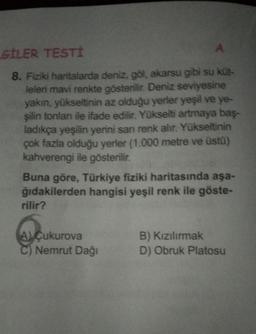 LGİLER TESTİ
A
8. Fiziki haritalarda deniz, göl, akarsu gibi su küt-
leleri mavi renkte gösterilir. Deniz seviyesine
yakın, yükseltinin az olduğu yerler yeşil ve ye-
şilin tonları ile ifade edilir. Yükselti artmaya baş-
ladıkça yeşilin yerini sanı renk alır. Yükseltinin
çok fazla olduğu yerler (1.000 metre ve üstü)
kahverengi ile gösterilir.
Buna göre, Türkiye fiziki haritasında aşa-
ğıdakilerden hangisi yeşil renk ile göste-
rilir?
A) Çukurova
Nemrut Dağı
B) Kızılırmak
D) Obruk Platosu