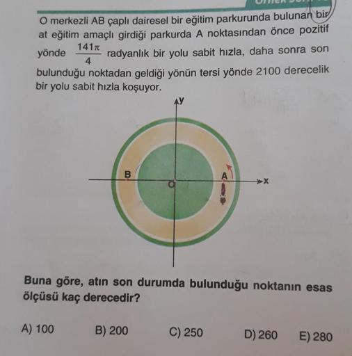 141π
O merkezli AB çaplı dairesel bir eğitim parkurunda bulunan bir
at eğitim amaçlı girdiği parkurda A noktasından önce pozitif
yönde
radyanlık bir yolu sabit hızla, daha sonra son
bulunduğu noktadan geldiği yönün tersi yönde 2100 derecelik
bir yolu sabit