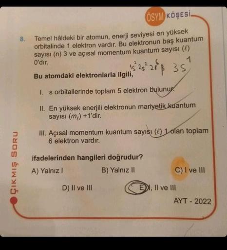 ÇIKMIŞ SORU
8.
ÖSYM KÖŞESİ.
Temel hâldeki bir atomun, enerji seviyesi en yüksek
orbitalinde 1 elektron vardır. Bu elektronun baş kuantum
sayısı (n) 3 ve açısal momentum kuantum sayısı (l)
O'dır.
Bu atomdaki elektronlarla ilgili,
1s 2s
15 26
25²218 35
1. s 