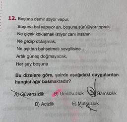 12. Boşuna demir atıyor vapur,
Boşuna bal yapıyor arı, boşuna sürülüyor toprak
Ne çiçek koklamak istiyor canı insanın
Ne gezip dolaşmak,
Ne aşktan bahsetmek sevgilisine...
Artık güneş doğmayacak,
Her şey boşuna
Bu dizelere göre, şairde aşağıdaki duygulardan
hangisi ağır basmaktadır?
A) Güvensizlik B) Umutsuzluk
D) Acizlik
de
Gamsızlık
E) Mutsuzluk