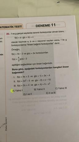 ATEMATİK TESTİ
kri-
kir.
nin
20. f ve g gerçel sayılarda tanımlı fonksiyonlar olmak üzere,
f(x) = a g(x + b) + c
olacak biçimde a, b ve c rasyonel sayıları varsa, f ile g
fonksiyonlarına "lineer bağımlı fonksiyonlar" denir.
Palme Yayınevi
DENEME 11
Örneğin;
f(x) = 4x-2 ve g(x) = 3x fonksiyonları
4
f(x) = g(x)-2
eşitliğini sağladıkları için lineer bağımlıdır.
Buna göre, aşağıdaki fonksiyonlardan hangileri lineer
bağımlıdır?
1.
f(x) = 4x + 3 ve g(x + 1) = 3x - 4
II. f(x) = 2x² - 5 ve g(x - 2) = x - 10
III. f(x) = 2x + 4 ve g(x + 4) = 5-x²
A) Yalnız I
B) Yalnız II
D) I ve II
E) II ve III
abrena Hoax
C) Yalnız III
3
saud
hog