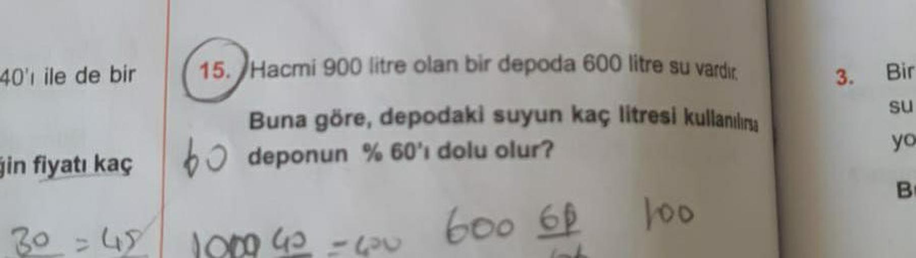 40'ı ile de bir
in fiyatı kaç
30=48
15. Hacmi 900 litre olan bir depoda 600 litre su vardır.
Buna göre, depodaki suyun kaç litresi kullanıla
deponun %60'ı dolu olur?
600 60
1009 42 531
100
3. Bir
su
yo
B