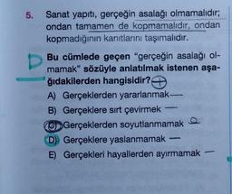 5.
Sanat yapıtı, gerçeğin asalağı olmamalıdır;
ondan tamamen de kopmamalıdır, ondan
kopmadığının kanıtlarını taşımalıdır.
Bu cümlede geçen "gerçeğin asalağı ol-
mamak" sözüyle anlatılmak istenen aşa-
ğıdakilerden hangisidir?
A) Gerçeklerden yararlanmak-
B) Gerçeklere sırt çevirmek
GD Gerçeklerden soyutlanmamak
D) Gerçeklere yaslanmamak
E) Gerçekleri hayallerden ayırmamak
61