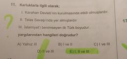 11. Karluklarla ilgili olarak;
?
I. Karahan Devleti'nin kurulmasında etkili olmuşlardır.
II. Talas Savaşı'nda yer almışlardır.
III. İslamiyet'i benimseyen ilk Türk boyudur.
yargılarından hangileri doğrudur?
A) Yalnız III
D) II ve III
B) I ve II
E) I, II ve III
C) I ve III
17