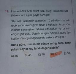 11. İrem elindeki 560 paket tuzlu fıstığı küfesinde sat-
tıktan sonra eşine şöyle demiştir:
"Bu tuzlu fıstıkların tamamını 10 günden kısa sü-
rede satamayacağımı fakat 4 haftadan fazla sür-
meden satacağımı tahmin ediyordum ve tahmin
ettiğim gibi oldu. Üstelik satışlar bittikten sonra far-
kettim ki her gün eşit sayıda paket satmışım."
Buna göre, İrem'in bir günde sattığı tuzlu fıstık
paketi sayısı kaç farklı değer alabilir?
A) 56
B) 45
C) 40
D) 37
E) 32