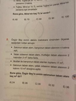 → Mine, Tuğba'ya 20
parasının 2 katına,
Tuğba, Mine'ye 10 TL verirse Tuğba'nın parası Mine'nin
parasına eşit olmaktadır.
Buna göre, Mine'nin kaç TL'si vardır?
A) 60
B) 70
C=D
C) 80
2. Özgür Bey evinin alanını metrekare cinsinden ölçerek
aşağıdaki notları almıştır.
D) 90
■ Salonun taban alanı, banyonun taban alanının 4 katına
eşit,
▪ Yatak odasının taban alanı, mutfağın taban alanının 2
katından 3 m² daha fazla,
A) 24
■ Mutfak ile banyonun taban alanları toplamı 17 m²,
■ Salonun taban alanı, yatak odasının taban alanının 2
katının 10 m² eksiğine eşittir.
B) 28
E) 100
Buna göre, Özgür Bey'in evinin salonunun taban alanı
kaç m² dir?
C) 30
D) 32
E) 36
****
e
Yoyn