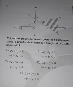 6.
-3
A) 2x + 3y > 6
-x + 3y <3
y
C) 2x + 3y ≤ 6
-x+3y > 3
2
Yukarıdaki grafikte taranarak gösterilen bölge aşa-
ğıdaki eşitsizlik sistemlerinden hangisinin çözüm
kümesidir?
3
B) 2x-3y < 6
-x + 3y < 3
D) 2x + 3y > 6
-x+3y > 3
E) 3x + 2y 6
-3x + y < 6
→→X