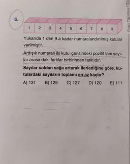 6.
1
2 3 4 5
6
7
8
9
Yukarıda 1 den 9 a kadar numaralandırılmış kutular
verilmiştir.
Ardışık numaralı iki kutu içerisindeki pozitif tam sayı-
lar arasındaki farklar birbirinden farklıdır.
Sayılar soldan sağa artarak ilerlediğine göre, ku-
tulardaki sayıların toplamı en az kaçtır?
A) 131
B) 129
C) 127 D) 120 E) 111
Puan Yayınlary Gue