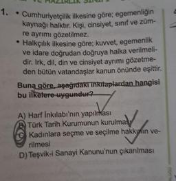 1. Cumhuriyetçilik ilkesine göre; egemenliğin
kaynağı halktır. Kişi, cinsiyet, sınıf ve züm-
re ayrımı gözetilmez.
• Halkçılık ilkesine göre; kuvvet, egemenlik
ve idare doğrudan doğruya halka verilmeli-
dir. Irk, dil, din ve cinsiyet ayrımı gözetme-
den bütün vatandaşlar kanun önünde eşittir.
Buna göre, aşağıdakı inkılaplardan hangisi
bu ilkelere uygundur?
A) Harf İnkılabı'nın yapılması
Türk Tarih Kurumunun kurulmas
Kadınlara seçme ve seçilme hakkının ve-
rilmesi
D) Teşvik-i Sanayi Kanunu'nun çıkarılması
