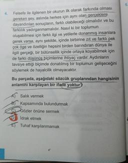 4.
Felsefe ile ilgilenen bir okurun ilk olarak farkında olması
gereken şey, aslında herkes için aynı olan gerçeklere
dayandırılan sonuçların, farklı olabileceği olmalıdır ve bu
farklılık yadırganmamalıdır. Nasıl ki bir toplumun
oluşabilmesi için farklı ilgi ve yetilerle donanmış insanlara
gerek varsa, aynı şekilde, içinde birbirine zıt ve farklı pek
çok öge ve özelliğin hepsini birden barındıran dünya ile
ilgili gerçeği, bir bütünsellik içinde ortaya koyabilmek için
de farklı düşünüş biçimlerine ihtiyaç vardır. Aydınların
tavsiye ettiği biçimde donatılmış bir toplumun gelişeceğini
söylemek de hayalcilik olmayacaktır.
Bu parçada, aşağıdaki sözcük gruplarından hangisinin
anlamını karşılayan bir ifade yoktur?
A) Salık vermek
Kapsamında bulundurmak
Gözler önüne sermek
İdrak etmek
E) Tuhaf karşılanmamak
asa
nab
minva
6.