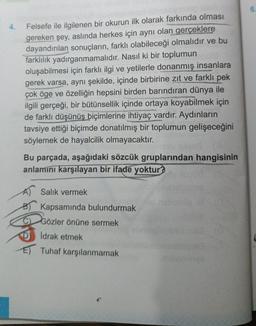 4.
Felsefe ile ilgilenen bir okurun ilk olarak farkında olması
gereken şey, aslında herkes için aynı olan gerçeklere
dayandırılan sonuçların, farklı olabileceği olmalıdır ve bu
farklılık yadırganmamalıdır. Nasıl ki bir toplumun
oluşabilmesi için farklı ilgi ve yetilerle donanmış insanlara
gerek varsa, aynı şekilde, içinde birbirine zıt ve farklı pek
çok öge ve özelliğin hepsini birden barındıran dünya ile
ilgili gerçeği, bir bütünsellik içinde ortaya koyabilmek için
de farklı düşünüş biçimlerine ihtiyaç vardır. Aydınların
tavsiye ettiği biçimde donatılmış bir toplumun gelişeceğini
söylemek de hayalcilik olmayacaktır.
Bu parçada, aşağıdaki sözcük gruplarından hangisinin
anlamını karşılayan bir ifade yoktur?
A) Salık vermek
Kapsamında bulundurmak
Gözler önüne sermek
İdrak etmek
E) Tuhaf karşılanmamak
asa
nab
minva
6.