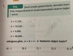 1.
Bilgi
Devirli ondalık gösterimlerde, devreden kısım
9 ise, 9 sayısı silinerek bir önceki basamaktaki rakamın değeri
1 artırılır.
a = 2, 222...
b = 55,555...
C = 8,888...
d = 66,666...
olduğuna göre, a + b + c-d ifadesinin değeri kaçtır?
A) -1
22-1
54
B) 0
C) 1
156
D) 2
E) 3