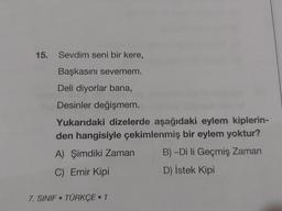 15.
Sevdim seni bir kere,
Başkasını sevemem.
Deli diyorlar bana,
Desinler değişmem.
Yukarıdaki dizelerde aşağıdaki eylem kiplerin-
den hangisiyle çekimlenmiş bir eylem yoktur?
A) Şimdiki Zaman
B) -Di li Geçmiş Zaman
C) Emir Kipi
D) İstek Kipi
7. SINIF TÜRKÇE • 1