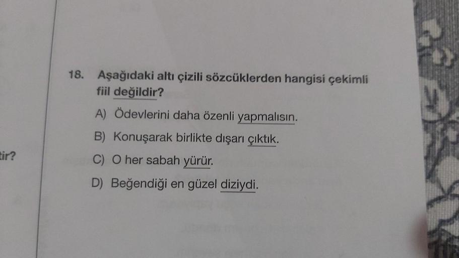 tir?
18. Aşağıdaki altı çizili sözcüklerden hangisi çekimli
fiil değildir?
A) Ödevlerini daha özenli yapmalısın.
B)
Konuşarak birlikte dışarı çıktık.
C) O her sabah yürür.
D) Beğendiği en güzel diziydi.