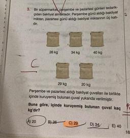 E
3.
Bir süpermarket perşembe ve pazartesi günleri tedarik-
çiden bakliyat almaktadır. Perşembe günü aldığı bakliyat
miktarı, pazartesi günü aldığı bakliyat miktarının üç katı-
dır.
C
26 kg
(A) 20
34 kg
29 kg
20 kg
Perşembe ve pazartesi aldığı bakliyat çuvalları ile birlikte
içinde kuruyemiş bulunan çuval yukarıda verilmiştir.
Buna göre, içinde kuruyemiş bulunan çuval kaç
kg'dır?
B) 26-
40 kg
C) 29
D) 34
E) 40
16