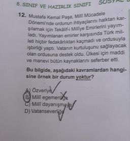 8. SINIF VE HAZIRLIK SINIFI
12. Mustafa Kemal Paşa, Milli Mücadele
Dönemi'nde ordunun ihtiyaçlarını halktan kar-
şılamak için Tekâlif-i Milliye Emirlerini yayım-
ladı. Yayımlanan emirler karşısında Türk mil-
leti hiçbir fedakârlıktan kaçmadı ve ordusuyla
işbirliği yaptı. Vatanın kurtuluşunu sağlayacak
olan ordusuna destek oldu. Ülkesi için maddi
ve manevi bütün kaynaklarını seferber etti.
Bu bilgide, aşağıdaki kavramlardan hangi-
sine örnek bir durum yoktur?
A) Özveriye
B Milli egemenlige
C) Millî dayanışmaya
D) Vatanseverliğe