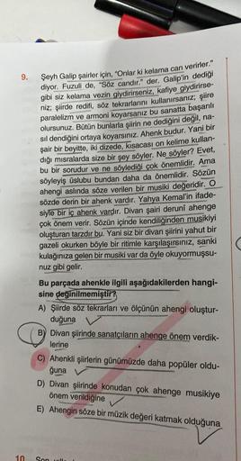 9.
10.
Şeyh Galip şairler için, "Onlar ki kelama can verirler."
diyor. Fuzuli de, "Söz candır." der. Galip'in dediği
gibi siz kelama vezin giydirirseniz, kafiye giydirirse-
niz; şiirde redifi, söz tekrarlarını kullanırsanız; şiire
paralelizm ve armoni koya