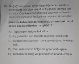 10. İlk Çağ'da kurulan Fenike Uygarlığı deniz ticareti ve
kolonicilikte ileri giderken Mısır Uygarlığı tarımda ileri
gitmiştir. Orta Asya Bozkırlarında yaşayan toplumların
en önemli ekonomik faaliyeti ise hayvancılık olmuştur.
Yukarıda bahsedilen farklılığın oluşmasındaki temel
sebep aşağıdakilerden hangisidir?
A) Toplumların kültürel farklılıkları
B) Uygarlıkların kuruldukları bölgelerin özellikleri
C) Uygarlıkları kuranların mensup olduğu etnik köken
farkı
D) Yazı kullanımının bölgelere göre farklılaşması
E) Toplumların inanç ve geleneklerinin farklı olması