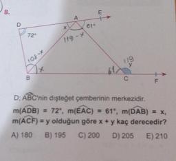 8.
72°
108-*
2x
B
X
A
119-x
619
E
119
X
C
F
D; ABC'nin dişteğet çemberinin merkezidir.
m(ADB) = 72°, m(EAC) = 61°, m(DAB) = x,
m(ACF) = y olduğun göre x + y kaç derecedir?
A) 180 B) 195 C) 200 D) 205 E) 210