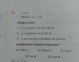 n
13.
ab
EKOK(a, b) = 135
olduğuna göre,
1.
a + b toplamı en çok 180 dir.
II. a + b toplamı en az 32 dir.
III. a ve b sayıları kesinlikle 5 ile bölünür.
yargılarından hangileri doğrudur?
A) Yalnız I
B) Yalnız II
D) I ve III
C) I ve II
E) II ve III