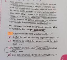 3.
Aktif dinlenme moda oldu. Kim rehberlik yapacak
olsa aktif dinlenmeye vurgu yapıyor. Gereği gibi yapı-
lırsa aktif dinlenmenin meyveleri yenebilir. Ama söz-
de kalır da aktiflik kısmı bir kenara bırakılırsa boş boş
oturmaktan öteye gitmez. Aktif dinlenme, dinlenme
sırasında da bir şeyler öğrenme, kendine bir şeyler
katma, kendini bir şekilde geliştirme gibi anlamlar
taşımaktadır. Bu anlamlardan uzaklaşılırsa
Bu parçanın sonuna düşüncenin akışına göre
aşağıdakilerden hangisi getirilemez?
A) kavramın önemi daha iyi anlaşılacaktır.
BY aktif dinlenme kavramının içi boşaltılmış olur.
dinlenme ile aktif dinlenme arasında bir fark kal-
maz.
D kimsenin aktif dinlenmeyi kullanacağını sanmıyo-
fum.
aktif dinlenmenin de bir önemi kalmayabilir.
RZI