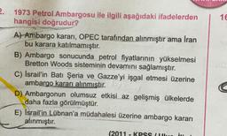 2.
1973 Petrol Ambargosu ile ilgili aşağıdaki ifadelerden
hangisi doğrudur?
A) Ambargo kararı, OPEC tarafından alınmıştır ama Iran
bu karara katılmamıştır.
B) Ambargo sonucunda petrol fiyatlarının yükselmesi
Bretton Woods sisteminin devamını sağlamıştır.
C) Israil'in Batı Şeria ve Gazze'yi işgal etmesi üzerine
ambargo kararı alınmıştır.
D) Ambargonun olumsuz etkisi az gelişmiş ülkelerde
daha fazla görülmüştür.
E) Israil'in Lübnan'a müdahalesi üzerine ambargo kararı
alınmıştır.
(2011 - KPSS (Ulu im
16