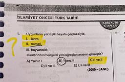 İSLAMİYET ÖNCESİ TÜRK TARİHİ
1.
?
Uygurlarin yerleşik hayata geçmesiyle,
1. tarım,
II. mimari,
III. hayvancılık
alanlarından hangileri yeni uğraşları arasına girmiştir?
A) Yalnız I
B) Yalnız II
C) I ve II
D) II ve III
E) I, II ve III
KARA KUTU
KITAPLARI
(2009 - JANU)
5.