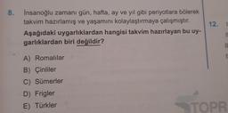 8.
İnsanoğlu zamanı gün, hafta, ay ve yıl gibi periyotlara bölerek
takvim hazırlamış ve yaşamını kolaylaştırmaya çalışmıştır.
Aşağıdaki uygarlıklardan hangisi takvim hazırlayan bu uy-
garlıklardan biri değildir?
A) Romalılar
B) Çinliler
C) Sümerler
D) Frigler
E) Türkler
12.
11
11
r
TOPR