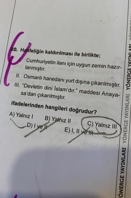 20. Halifeliğin kaldırılması ile birlikte;
Cumhuriyetin ilanı için uygun zemin hazır-
lanmıştır.
II. Osmanlı hanedanı yurt dışına çıkarılmıştır.
III. "Devletin dini İslam'dır." maddesi Anaya-
sa'dan çıkarılmıştır.
ifadelerinden hangileri doğrudur?
A) Yalnız I
D) I ye
B) Yalnız II
C) Yalnız III
E) I, II ye t
ÖNERGE YAYINLARI YÖNERGE YAYINLARI YÖNERGE YAYINLARI YÖNT