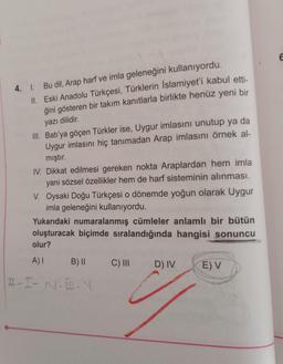 4. 1. Bu dil, Arap harf ve imla geleneğini kullanıyordu.
II. Eski Anadolu Türkçesi, Türklerin İslamiyet'i kabul etti-
ğini gösteren bir takım kanıtlarla birlikte henüz yeni bir
yazı dilidir.
III. Batı'ya göçen Türkler ise, Uygur imlasını unutup ya da
Uygur imlasını hiç tanımadan Arap imlasını örnek al-
mıştır.
IV. Dikkat edilmesi gereken nokta Araplardan hem imla
yani sözsel özellikler hem de harf sisteminin alınması.
V. Oysaki Doğu Türkçesi o dönemde yoğun olarak Uygur
imla geleneğini kullanıyordu.
Yukarıdaki numaralanmış cümleler anlamlı bir bütün
oluşturacak biçimde sıralandığında hangisi sonuncu
olur?
A) I
H-I-N⋅B-N
B) II
C) III
D) IV
E) V
E